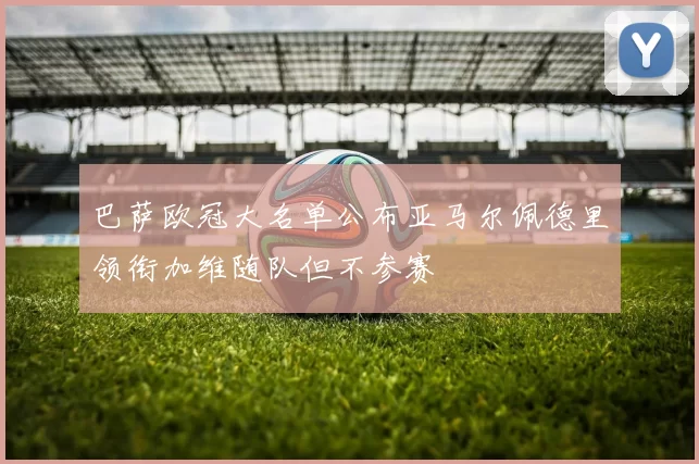 巴萨欧冠大名单公布亚马尔佩德里领衔加维随队但不参赛