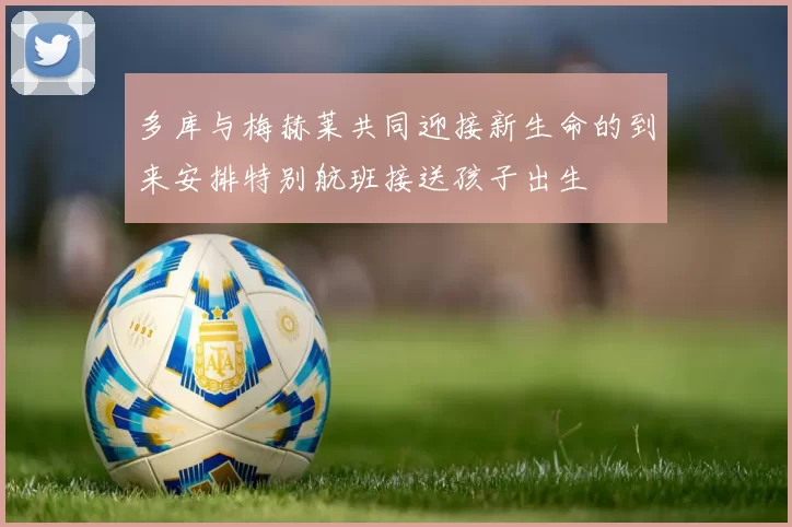多库与梅赫莱共同迎接新生命的到来安排特别航班接送孩子出生