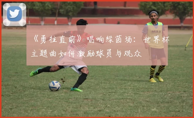 《勇往直前》唱响绿茵场:世界杯主题曲如何激励球员与观众