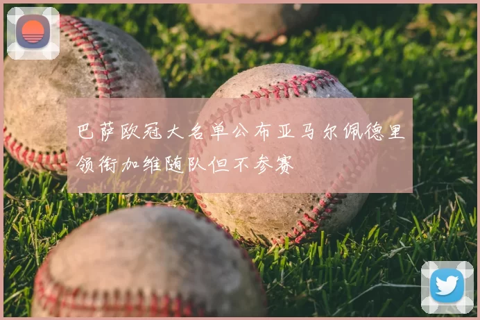 巴萨欧冠大名单公布亚马尔佩德里领衔加维随队但不参赛